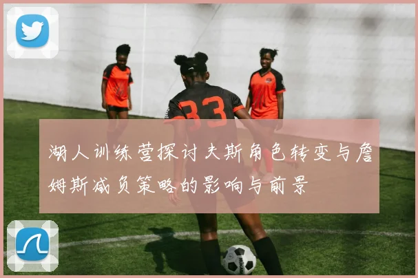湖人训练营探讨夫斯角色转变与詹姆斯减负策略的影响与前景
