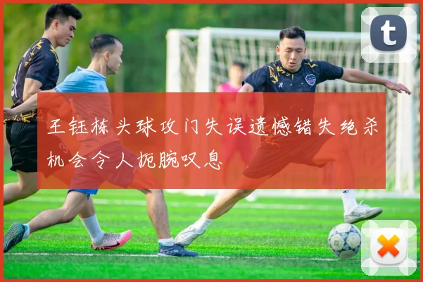 王钰栋头球攻门失误遗憾错失绝杀机会令人扼腕叹息