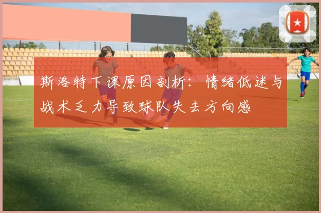 斯洛特下课原因剖析：情绪低迷与战术乏力导致球队失去方向感