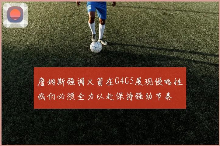 詹姆斯强调火箭在G4G5展现侵略性我们必须全力以赴保持强劲节奏