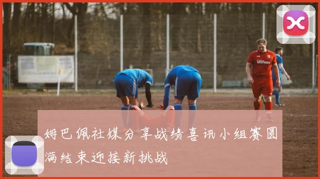 姆巴佩社媒分享战绩喜讯小组赛圆满结束迎接新挑战