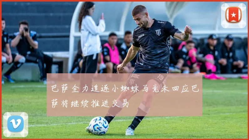 巴萨全力追逐小蜘蛛马竞未回应巴萨将继续推进交易