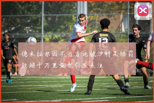 德米拉尔因不当言论被沙特足协罚款超十万里亚尔引发关注