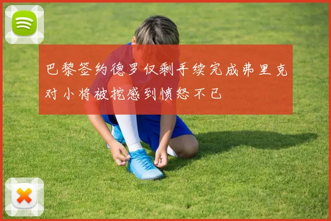 巴黎签约德罗仅剩手续完成弗里克对小将被挖感到愤怒不已