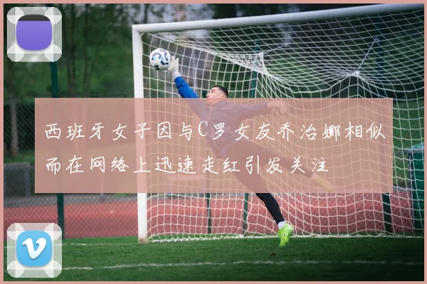 西班牙女子因与C罗女友乔治娜相似而在网络上迅速走红引发关注