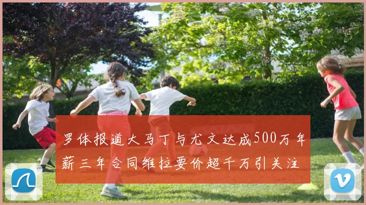 罗体报道大马丁与尤文达成500万年薪三年合同维拉要价超千万引关注