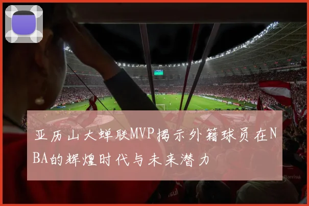 亚历山大蝉联MVP揭示外籍球员在NBA的辉煌时代与未来潜力