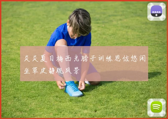 炎炎夏日梅西光膀子训练恩佐悠闲坐草皮静观风景