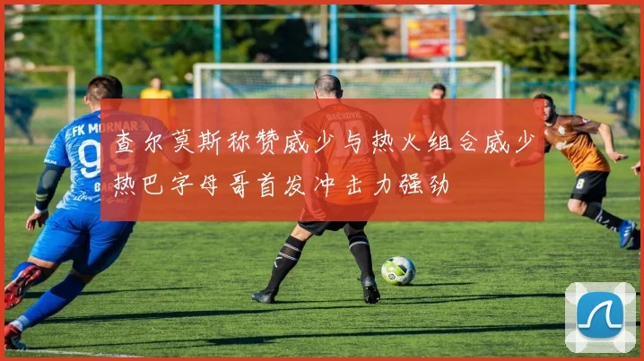 查尔莫斯称赞威少与热火组合威少热巴字母哥首发冲击力强劲