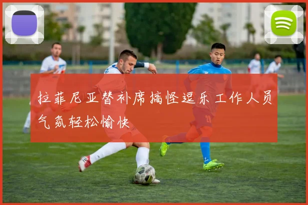 拉菲尼亚替补席搞怪逗乐工作人员气氛轻松愉快