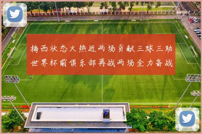 梅西状态火热近两场贡献三球三助世界杯前俱乐部再战两场全力备战大赛