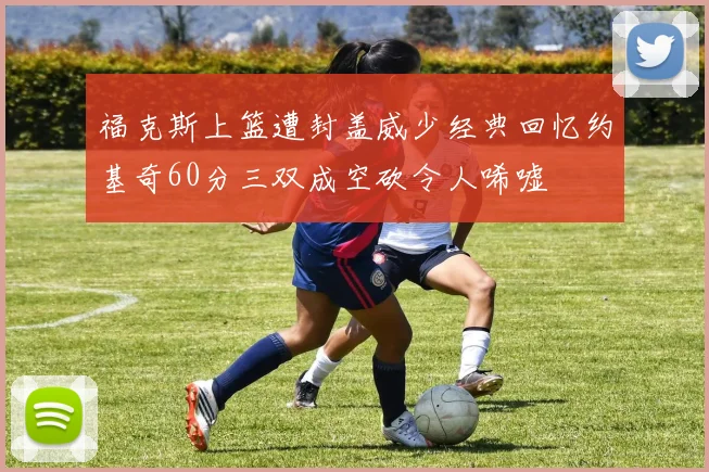 福克斯上篮遭封盖威少经典回忆约基奇60分三双成空砍令人唏嘘