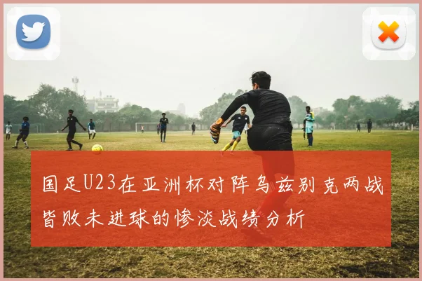 国足U23在亚洲杯对阵乌兹别克两战皆败未进球的惨淡战绩分析