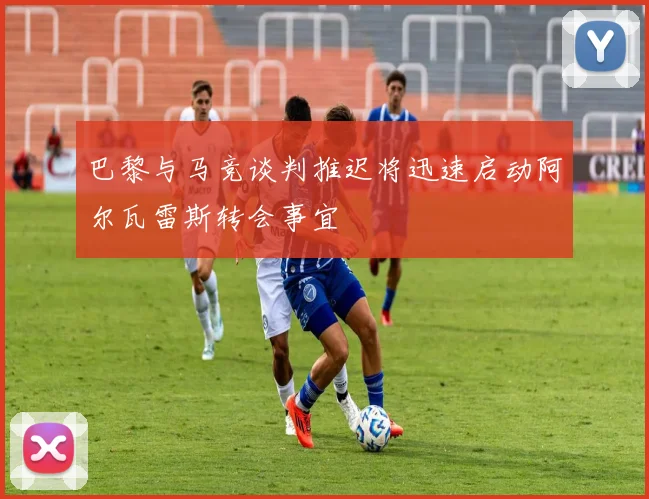 巴黎与马竞谈判推迟将迅速启动阿尔瓦雷斯转会事宜