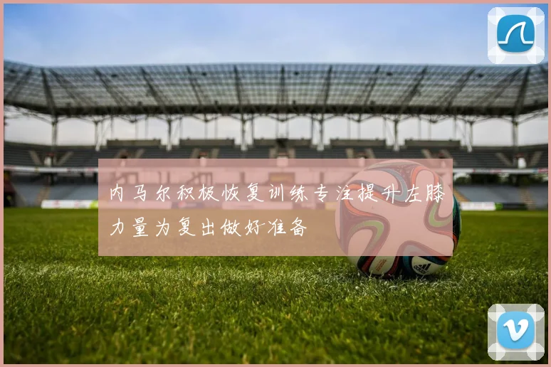内马尔积极恢复训练专注提升左膝力量为复出做好准备