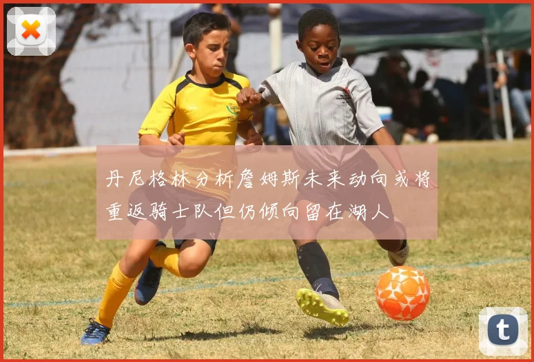 丹尼格林分析詹姆斯未来动向或将重返骑士队但仍倾向留在湖人